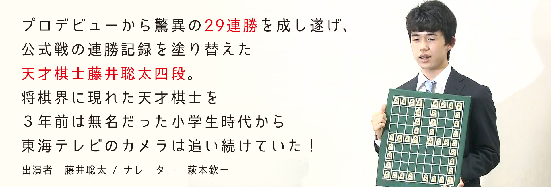プロデビューから驚異の29連勝を成し遂げ、公式戦の連勝記録を塗り替えた天才棋士藤井聡太四段。将棋界に現れた天才棋士を３年前は無名だった小学生時代から東海テレビのカメラは追い続けていた！